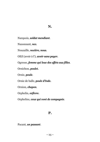N.


Narquois, soldat mendiant.

Nazonnant, nez.

Nouzaille, nozière, nous.

OEil (avoir à l'), avoir sans payer.

Ogresse, femme qui loue des effets aux filles.

Ornichon, poulet.

Ornie, poule.

Ornie de balle, poule d'Inde.

Ornion, chapon.

Orphelin, orfèvre.

Orphelins, ceux qui vont de compagnie.




                            P.


Pacant, un passant.


                         – 25 –
 