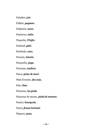 Paladier, pré.

Pallots, paysans.

Palpitant, cœur.

Panturne, catin.

Paquelin, l'Enfer.

Parfond, pâté.

Parfonde, cave.

Parrain, témoin.

Pasquelin, pays.

Passants, souliers.

Passe, peine de mort.

Pâté d'ermite, des noix.

Pate, lime.

Paturons, les pieds.

Paturons de morne, pieds de mouton.

Pautre, bourgeois.

Payot, forçat écrivain.

Pégoces, poux.



                           – 26 –
 