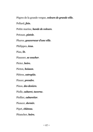 Pègres de la grande vergne, voleurs de grande ville.

Pellard, foin.

Petite marine, bande de voleurs.

Petouze, pistole.

Pharos, gouverneur d'une ville.

Philippes, écus.

Piau, lit.

Piausser, se coucher.

Picter, boire.

Picton, boisson.

Piètres, estropiés.

Pincer, prendre.

Pinos, des deniers.

Piolle, cabaret, taverne.

Piollier, cabaretier.

Pioncer, dormir.

Pipet, château.

Pitancher, boire.



                            – 27 –
 