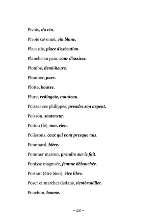 Pivois, du vin.

Pivois savonné, vin blanc.

Placarde, place d'exécution.

Planche au pain, cour d'assises.

Plombe, demi-heure.

Plomber, puer.

Plotte, bourse.

Plure, redingote, manteau.

Poisser ses philippes, prendre son argent.

Poisson, souteneur.

Poitou (le), non, rien.

Polissons, ceux qui vont presque nus.

Pommard, bière.

Pommer marron, prendre sur le fait.

Ponisse magnuée, femme débauchée.

Portant (être bien), être libre.

Poser et marcher dedans, s'embrouiller.

Pouchon, bourse.



                          – 28 –
 
