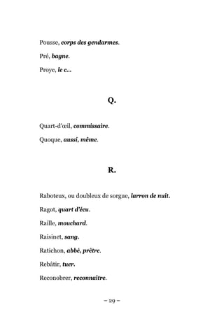 Pousse, corps des gendarmes.

Pré, bagne.

Proye, le c...




                           Q.


Quart-d'œil, commissaire.

Quoque, aussi, même.




                           R.


Raboteux, ou doubleux de sorgue, larron de nuit.

Ragot, quart d'écu.

Raille, mouchard.

Raisinet, sang.

Ratichon, abbé, prêtre.

Rebâtir, tuer.

Reconobrer, reconnaître.


                          – 29 –
 