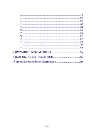 I. .................................................................................................49
       J. ................................................................................................50
       L. ................................................................................................50
       M. ................................................................................................51
       N................................................................................................. 53
       O................................................................................................. 54
       P. ................................................................................................ 55
       Q.................................................................................................58
       R.................................................................................................58
       S. ................................................................................................ 59
       T. ................................................................................................ 61
       V. ................................................................................................62

COMPLAINTE DES GALÉRIENS. .........................................64
CHANSON. Air de l'Heureux pilote. .....................................66
À propos de cette édition électronique...................................70




                                              –3–
 