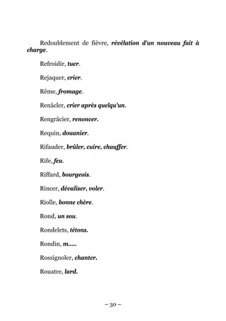 Redoublement de fièvre, révélation d'un nouveau fait à
charge.

    Refroidir, tuer.

    Rejaquer, crier.

    Rême, fromage.

    Renâcler, crier après quelqu'un.

    Rengrâcier, renoncer.

    Requin, douanier.

    Rifauder, brûler, cuire, chauffer.

    Rife, feu.

    Riffard, bourgeois.

    Rincer, dévaliser, voler.

    Riolle, bonne chère.

    Rond, un sou.

    Rondelets, tétons.

    Rondin, m.....

    Rossignoler, chanter.

    Rouatre, lard.




                                – 30 –
 