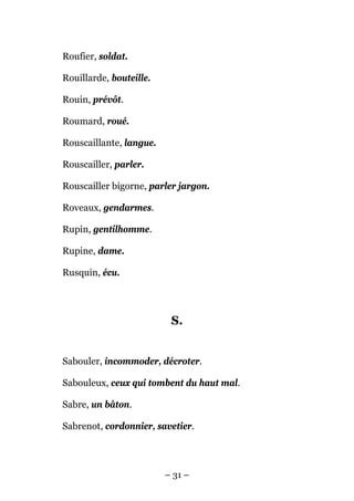 Roufier, soldat.

Rouillarde, bouteille.

Rouin, prévôt.

Roumard, roué.

Rouscaillante, langue.

Rouscailler, parler.

Rouscailler bigorne, parler jargon.

Roveaux, gendarmes.

Rupin, gentilhomme.

Rupine, dame.

Rusquin, écu.




                          S.


Sabouler, incommoder, décroter.

Sabouleux, ceux qui tombent du haut mal.

Sabre, un bâton.

Sabrenot, cordonnier, savetier.




                         – 31 –
 