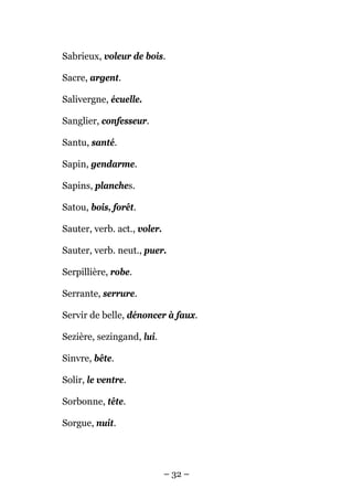 Sabrieux, voleur de bois.

Sacre, argent.

Salivergne, écuelle.

Sanglier, confesseur.

Santu, santé.

Sapin, gendarme.

Sapins, planches.

Satou, bois, forêt.

Sauter, verb. act., voler.

Sauter, verb. neut., puer.

Serpillière, robe.

Serrante, serrure.

Servir de belle, dénoncer à faux.

Sezière, sezingand, lui.

Sinvre, bête.

Solir, le ventre.

Sorbonne, tête.

Sorgue, nuit.




                             – 32 –
 