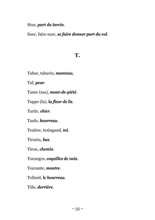 Stue, part du larcin.

Suer, faire suer, se faire donner part du vol.




                               T.


Tabar, tabarin, manteau.

Taf, peur.

Tante (ma), mont-de-piété.

Tappe (la), la fleur de lis.

Tartir, chier.

Taule, bourreau.

Tezière, tezingand, toi.

Tirants, bas.

Tirou, chemin.

Tocanges, coquilles de noix.

Toccante, montre.

Tollard, le bourreau.

Tôle, derrière.




                           – 33 –
 