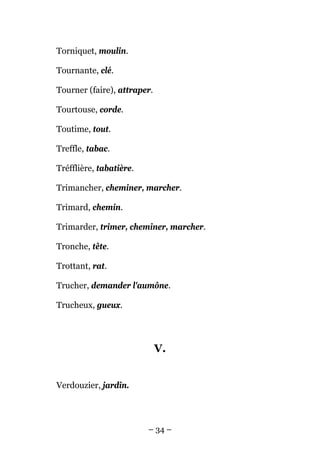 Torniquet, moulin.

Tournante, clé.

Tourner (faire), attraper.

Tourtouse, corde.

Toutime, tout.

Treffle, tabac.

Tréfflière, tabatière.

Trimancher, cheminer, marcher.

Trimard, chemin.

Trimarder, trimer, cheminer, marcher.

Tronche, tête.

Trottant, rat.

Trucher, demander l'aumône.

Trucheux, gueux.




                             V.


Verdouzier, jardin.




                         – 34 –
 