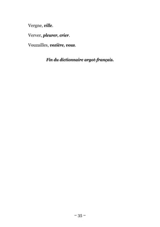 Vergne, ville.

Verver, pleurer, crier.

Vouzailles, vozière, vous.


          Fin du dictionnaire argot-français.




                          – 35 –
 