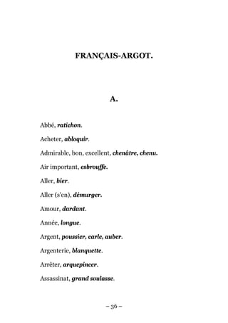 FRANÇAIS-ARGOT.




                            A.


Abbé, ratichon.

Acheter, abloquir.

Admirable, bon, excellent, chenâtre, chenu.

Air important, esbrouffe.

Aller, bier.

Aller (s'en), démurger.

Amour, dardant.

Année, longue.

Argent, poussier, carle, auber.

Argenterie, blanquette.

Arrêter, arquepincer.

Assassinat, grand soulasse.



                          – 36 –
 