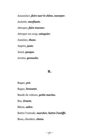 Assassiner, faire suer le chêne, escarper.

Assiette, morfiante.

Attraper, faire tourner.

Attraper un coup, estuquier.

Aumône, thune.

Auprès, juxte.

Aussi, quoque.

Avoine, grenuche.




                            B.


Bagne, pré.

Bague, brocante.

Bande de voleurs, petite marine.

Bas, tirants.

Bâton, sabre.

Battre l'estrade, marcher, battre l'antiffe.

Beau, chenâtre, chenu.




                           – 37 –
 