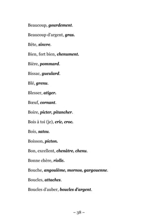 Beaucoup, gourdement.

Beaucoup d'argent, gras.

Bête, sinvre.

Bien, fort bien, chenument.

Bière, pommard.

Bissac, gueulard.

Blé, grenu.

Blesser, atiger.

Bœuf, cornant.

Boire, picter, pitancher.

Bois à toi (je), cric, croc.

Bois, satou.

Boisson, picton.

Bon, excellent, chenâtre, chenu.

Bonne chère, riolle.

Bouche, angouléme, mornos, gargouenne.

Boucles, attaches.

Boucles d'auber, boucles d'argent.




                            – 38 –
 