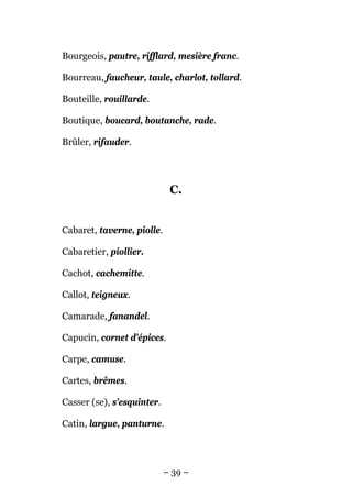 Bourgeois, pautre, rifflard, mesière franc.

Bourreau, faucheur, taule, charlot, tollard.

Bouteille, rouillarde.

Boutique, boucard, boutanche, rade.

Brûler, rifauder.




                             C.


Cabaret, taverne, piolle.

Cabaretier, piollier.

Cachot, cachemitte.

Callot, teigneux.

Camarade, fanandel.

Capucin, cornet d'épices.

Carpe, camuse.

Cartes, brêmes.

Casser (se), s'esquinter.

Catin, largue, panturne.




                            – 39 –
 