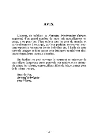 AVIS.


     L'auteur, en publiant ce Nouveau Dictionnaire d'argot,
augmenté d'un grand nombre de mots mis nouvellement en
usage, a eu pour but d'être utile à tous les gens du monde, et
particulièrement à ceux qui, par leur position, se trouvent sou-
vent exposés à rencontrer de ces individus qui, à l'aide de cette
sorte de langage, se font passer pour étrangers et méditent ainsi
impunément leurs mauvais desseins.

     En étudiant ce petit ouvrage ils pourront se préserver de
tous piéges dangereux qu'on pourrait leur tendre, et se prému-
nir contre les voleurs, escrocs, filous, filles de joie, et autres gens
de la même trempe.

     Bras-de-Fer,
     Ex-chef de brigade
     sous Vidocq.




                                –4–
 