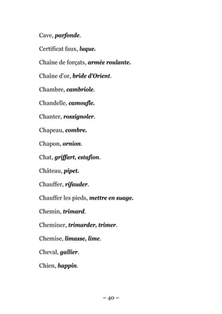 Cave, parfonde.

Certificat faux, luque.

Chaîne de forçats, armée roulante.

Chaîne d'or, bride d'Orient.

Chambre, cambriole.

Chandelle, camoufle.

Chanter, rossignoler.

Chapeau, combre.

Chapon, ornion.

Chat, griffart, estafion.

Château, pipet.

Chauffer, rifauder.

Chauffer les pieds, mettre en suage.

Chemin, trimard.

Cheminer, trimarder, trimer.

Chemise, limasse, lime.

Cheval, gallier.

Chien, happin.




                            – 40 –
 