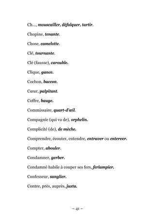 Ch..., mouscailler, défalquer, tartir.

Chopine, tenante.

Chose, camelotte.

Clé, tournante.

Clé (fausse), carouble.

Clique, gance.

Cochon, baccon.

Cœur, palpitant.

Coffre, bauge.

Commissaire, quart-d'œil.

Compagnie (qui va de), orphelin.

Complicité (de), de mèche.

Comprendre, écouter, entendre, entraver ou enterver.

Compter, abouler.

Condamner, gerber.

Condamné habile à couper ses fers, ferlampier.

Confesseur, sanglier.

Contre, près, auprès, juxta.




                          – 41 –
 