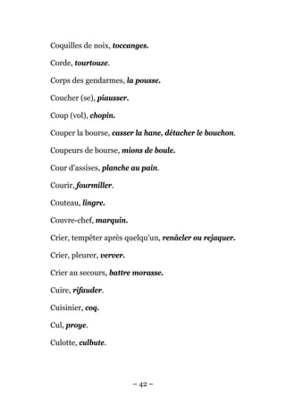 Coquilles de noix, toccanges.

Corde, tourtouze.

Corps des gendarmes, la pousse.

Coucher (se), piausser.

Coup (vol), chopin.

Couper la bourse, casser la hane, détacher le bouchon.

Coupeurs de bourse, mions de boule.

Cour d'assises, planche au pain.

Courir, fourmiller.

Couteau, lingre.

Couvre-chef, marquin.

Crier, tempêter après quelqu'un, renâcler ou rejaquer.

Crier, pleurer, verver.

Crier au secours, battre morasse.

Cuire, rifauder.

Cuisinier, coq.

Cul, proye.

Culotte, culbute.




                          – 42 –
 