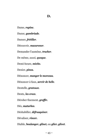 D.


Dame, rupine.

Danse, gambriade.

Danser, frétiller.

Découvrir, macaroner.

Demander l'aumône, trucher.

De même, aussi, quoque.

Demi-heure, mèche.

Denier, pinos.

Dénoncer, manger le morceau.

Dénoncer à faux, servir de belle.

Dentelle, gratouze.

Dents, les crocs.

Dérober finement, greffir.

Dés, maturbes.

Déshabiller, défrusquiner.

Dévaliser, rincer.

Diable, boulanger, glinet, ou glier, glivet.


                         – 43 –
 