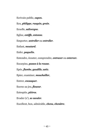 Ecrivain public, capon.

Ecu, philippe, rusquin, grain.

Ecuelle, salivergne.

Eglise, entiffe, entonne.

Emporter, antroller ou entroller.

Enfant, moutard.

Enfer, paquelin.

Entendre, écouter, comprendre, entraver ou enterver.

Escarpins, passes à la rousse.

Epée, flambe, gaudille, astic.

Epier, examiner, mouchailler,

Entrer, encasquer.

Escroc au jeu, floueur.

Estropiés, piètres.

Evader (s'), se cavaler.

Excellent, bon, admirable, chenu, chenâtre.




                            – 45 –
 
