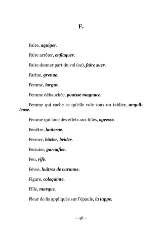 F.


    Faire, aquiger.

    Faire arrêter, enflaquer.

    Faire donner part du vol (se), faire suer.

    Farine, grenue.

    Femme, largue.

    Femme débauchée, pouisse magnuce.

     Femme qui cache ce qu'elle vole sous un tablier, anquil-
leuse.

    Femme qui loue des effets aux filles, ogresse.

    Fenêtre, lanterne.

    Fermer, bâcler, brider.

    Fermier, garnafier.

    Feu, rife.

    Fèves, huîtres de varanne.

    Figure, coloquinte.

    Fille, marque.

    Fleur de lis appliquée sur l'épaule, la tappe.



                                – 46 –
 