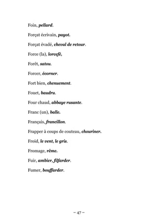 Foin, pellard.

Forçat écrivain, payot.

Forçat évadé, cheval de retour.

Force (la), lorcefé,

Forêt, satou.

Forcer, écorner.

Fort bien, chenuement.

Fouet, baudru.

Four chaud, abbaye rusante.

Franc (un), balle.

Français, francillon.

Frapper à coups de couteau, chouriner.

Froid, le vent, le gris.

Fromage, rême.

Fuir, ambier, filfarder.

Fumer, bouffarder.




                           – 47 –
 