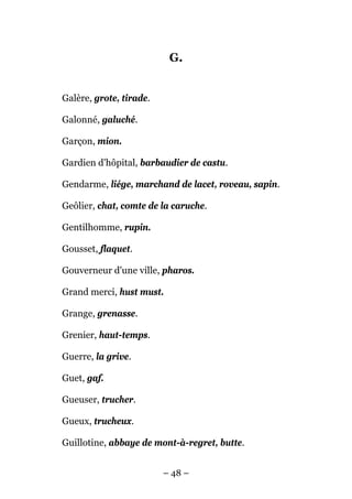 G.


Galère, grote, tirade.

Galonné, galuché.

Garçon, mion.

Gardien d'hôpital, barbaudier de castu.

Gendarme, liége, marchand de lacet, roveau, sapin.

Geôlier, chat, comte de la caruche.

Gentilhomme, rupin.

Gousset, flaquet.

Gouverneur d'une ville, pharos.

Grand merci, hust must.

Grange, grenasse.

Grenier, haut-temps.

Guerre, la grive.

Guet, gaf.

Gueuser, trucher.

Gueux, trucheux.

Guillotine, abbaye de mont-à-regret, butte.


                         – 48 –
 