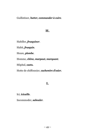 Guillotiner, butter, commander à cuire.




                         H.


Habiller, frusquiner.

Habit, frusquin.

Heure, plombe.

Homme, chêne, marpaut, marquant.

Hôpital, castu.

Hotte de chiffonnier, cachemire d'osier.




                          I.


Ici, icicaille.

Incommoder, sabouler.




                        – 49 –
 