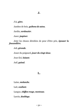 J.


    J'ai, gitre.

    Jambes de bois, guibons de satou.

    Jardin, verdouzier.

    Jaser, jaspiner.

    Jeter les choses dérobées de peur d'être pris, épouser la
foucandière.

    Joli, gironde.

    Jouer du poignard, jouer du vingt-deux.

    Jour (le), luisant.

    Juif, guinal.




                             L.


    Laine, molanche.

    Lait, couliant.

    Langue, chiffon rouge, menteuse.

    Larcin, doublage.



                           – 50 –
 