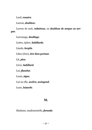Lard, rouatre.

       Larron, doubleur.

       Larron de nuit, rabatteux, ou doubleux de sorgue ou sor-
gne.

       Larronage, doublage.

       Lettre, épître, babillarde.

       Liards, herplis.

       Libre (être), être bien portant.

       Lit, pieu.

       Livre, babillard.

       Lot, flanchet.

       Louis, signe.

       Lui ou elle, sezière, sezingand.

       Lune, luisarde.




                                     M.


       Madame, mademoiselle, faraude.




                                 – 51 –
 