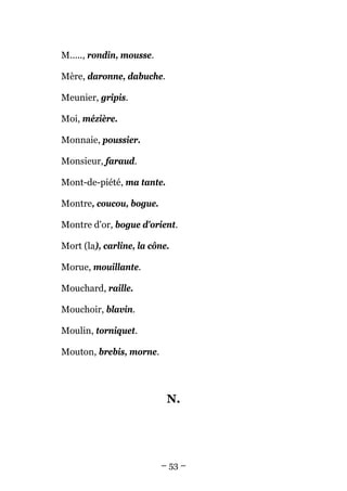 M....., rondin, mousse.

Mère, daronne, dabuche.

Meunier, gripis.

Moi, mézière.

Monnaie, poussier.

Monsieur, faraud.

Mont-de-piété, ma tante.

Montre, coucou, bogue.

Montre d'or, bogue d'orient.

Mort (la), carline, la cône.

Morue, mouillante.

Mouchard, raille.

Mouchoir, blavin.

Moulin, torniquet.

Mouton, brebis, morne.




                           N.




                          – 53 –
 