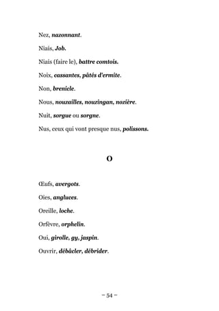 Nez, nazonnant.

Niais, Job.

Niais (faire le), battre comtois.

Noix, cassantes, pâtés d'ermite.

Non, brenicle.

Nous, nouzailles, nouzingan, nozière.

Nuit, sorgue ou sorgne.

Nus, ceux qui vont presque nus, polissons.




                             O


Œufs, avergots.

Oies, angluces.

Oreille, loche.

Orfèvre, orphelin.

Oui, girolle, gy, jaspin.

Ouvrir, débâcler, débrider.




                            – 54 –
 