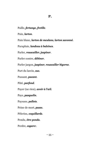 P.


Paille, fertange, fretille.

Pain, larton.

Pain blanc, larton de meulans, larton savonné.

Parapluie, landeau à baleines.

Parler, rouscailler, jaspiner.

Parler contre, débiner.

Parler jargon, jaspiner, rouscailler bigorne.

Part du larcin, sue.

Passant, pacant.

Pâté, parfond.

Payer (ne rien), avoir à l'œil.

Pays, pasquelin.

Paysans, pallots.

Peine de mort, passe.

Pèlerins, coquillards.

Pendu, être pondu.

Perdre, esgarer.


                              – 55 –
 