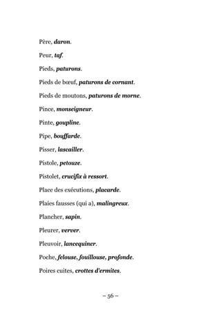 Père, daron.

Peur, taf.

Pieds, paturons.

Pieds de bœuf, paturons de cornant.

Pieds de moutons, paturons de morne.

Pince, monseigneur.

Pinte, goupline.

Pipe, bouffarde.

Pisser, lascailler.

Pistole, petouze.

Pistolet, crucifix à ressort.

Place des exécutions, placarde.

Plaies fausses (qui a), malingreux.

Plancher, sapin.

Pleurer, verver.

Pleuvoir, lancequiner.

Poche, felouse, fouillouse, profonde.

Poires cuites, crottes d'ermites.



                          – 56 –
 