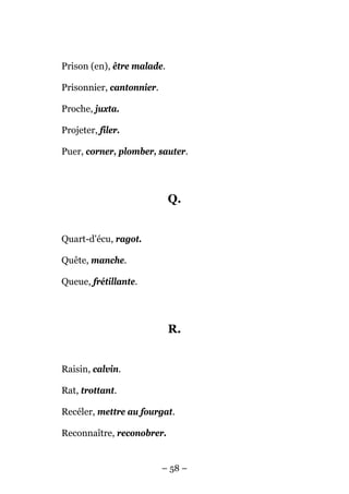 Prison (en), être malade.

Prisonnier, cantonnier.

Proche, juxta.

Projeter, filer.

Puer, corner, plomber, sauter.




                            Q.


Quart-d'écu, ragot.

Quête, manche.

Queue, frétillante.




                            R.


Raisin, calvin.

Rat, trottant.

Recéler, mettre au fourgat.

Reconnaître, reconobrer.


                          – 58 –
 