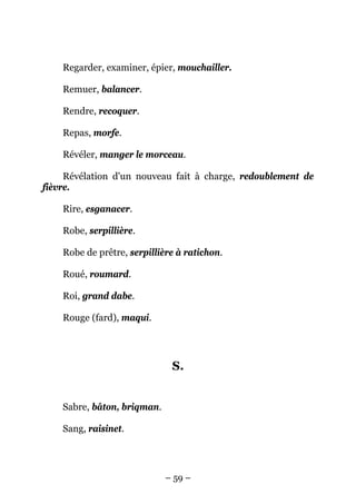 Regarder, examiner, épier, mouchailler.

    Remuer, balancer.

    Rendre, recoquer.

    Repas, morfe.

    Révéler, manger le morceau.

     Révélation d'un nouveau fait à charge, redoublement de
fièvre.

    Rire, esganacer.

    Robe, serpillière.

    Robe de prêtre, serpillière à ratichon.

    Roué, roumard.

    Roi, grand dabe.

    Rouge (fard), maqui.




                              S.


    Sabre, bâton, briqman.

    Sang, raisinet.




                             – 59 –
 