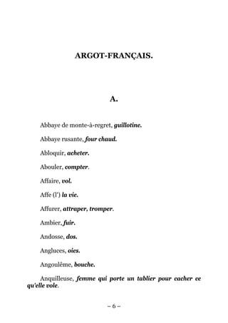 ARGOT-FRANÇAIS.




                             A.


    Abbaye de monte-à-regret, guillotine.

    Abbaye rusante, four chaud.

    Abloquir, acheter.

    Abouler, compter.

    Affaire, vol.

    Affe (l') la vie.

    Affurer, attraper, tromper.

    Ambier, fuir.

    Andosse, dos.

    Angluces, oies.

    Angoulême, bouche.

     Anquilleuse, femme qui porte un tablier pour cacher ce
qu'elle vole.


                            –6–
 