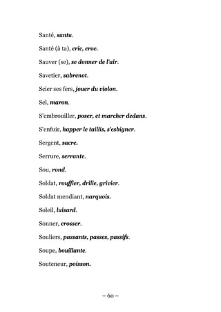 Santé, santu.

Santé (à ta), cric, croc.

Sauver (se), se donner de l'air.

Savetier, sabrenot.

Scier ses fers, jouer du violon.

Sel, maron.

S'embrouiller, poser, et marcher dedans.

S'enfuir, happer le taillis, s'esbigner.

Sergent, sacre.

Serrure, serrante.

Sou, rond.

Soldat, rouffier, drille, grivier.

Soldat mendiant, narquois.

Soleil, luisard.

Sonner, crosser.

Souliers, passants, passes, passifs.

Soupe, bouillante.

Souteneur, poisson.




                            – 60 –
 