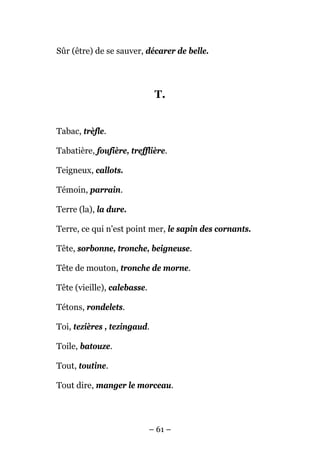 Sûr (être) de se sauver, décarer de belle.




                              T.


Tabac, trèfle.

Tabatière, foufière, trefflière.

Teigneux, callots.

Témoin, parrain.

Terre (la), la dure.

Terre, ce qui n'est point mer, le sapin des cornants.

Tête, sorbonne, tronche, beigneuse.

Tête de mouton, tronche de morne.

Tête (vieille), calebasse.

Tétons, rondelets.

Toi, tezières , tezingaud.

Toile, batouze.

Tout, toutine.

Tout dire, manger le morceau.




                             – 61 –
 