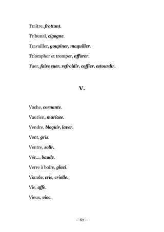 Traître, frottant.

Tribunal, cigogne.

Travailler, goupiner, maquiller.

Triompher et tromper, affurer.

Tuer, faire suer, refroidir, coffier, estourdir.




                           V.


Vache, cornante.

Vaurien, mariase.

Vendre, bloquir, laver.

Vent, gris.

Ventre, solir.

Vér..., baude.

Verre à boire, glaci.

Viande, crie, criolle.

Vie, affe.

Vieux, vioc.




                          – 62 –
 