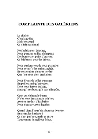 COMPLAINTE DES GALÉRIENS.


La chaîne
C'est la grêle;
Mais c'est égal
Ça n'fait pas d'mal.

Nos habits sont écarlate,
Nous portons au lieu d'chapaux
Des bonnets et point d'cravate.
Ça fait bross' pour les jabots.

Nous aurions tort de nous plaindre :
Nous somm's des enfants gâtés,
Et c'est crainte de nous perdre
Que l'on nous tient enchaînés.

Nous f’rons de belles ouvrages
En paille ainsi qu'en cocos,
Dont nous ferons étalage,
Sans qu' nos boutiqu's pay' d'impôts.

Ceux qui visitent le bagne
N's'en vont jamais sans ach'ter;
Avec ce produit d’l'aubaine
Nous nous arrosons l'gosier.

Quand vient l'heur’ de s'bourrer l'ventre,
En avant les haricots !
Ça n'est pas bon, mais ça entre
Tout comm' le meilleur fricot.



                         – 64 –
 