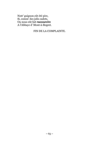 Notr' guignon eût été pire,
Si, comm' des jolis cadets,
Ou nous eût fait raccourcire
A l'Abbaye d' Mont-à-Regret.

             FIN DE LA COMPLAINTE.




                       – 65 –
 