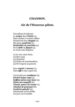 CHANSON.

         Air de l'Heureux pilote.


Travaillant d'ordinaire
La sorgue dans Pantin (1),
Dans mainte et mainte affaire
Faisant très bon choppin (2).
Ma gente cambriole (3)
Rendoublée de camelotte (4)
De la dalle au flaquet (5).
Je vivais sans disgrâce,

(1) Le soir, dans Paris.
(2) Bon coup.
(3) Chambre.
(4) Pleine de marchandises.
(5) De l'argent au gousset.

Sans regoût ni morace (1),
Sans taff et sans regret (2).

J'avais fait par comblance (3)
Girond' largue capé (4),
Soiffant picton sans lance (5),
Pivois non maquillé (6),
Tirants, passe à la rousse (7),
Attaches de gratousse (8),
Combriot galuché (9),
Cheminant en bon drille,
Un jour à la Courtille,


                          – 66 –
 