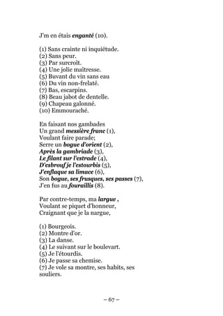 J'm en étais enganté (10).

(1) Sans crainte ni inquiétude.
(2) Sans peur.
(3) Par surcroît.
(4) Une jolie maîtresse.
(5) Buvant du vin sans eau
(6) Du vin non-frelaté.
(7) Bas, escarpins.
(8) Beau jabot de dentelle.
(9) Chapeau galonné.
(10) Emmouraché.

En faisant nos gambades
Un grand messière franc (1),
Voulant faire parade;
Serre un bogue d'orient (2),
Après la gambriade (3),
Le filant sur l'estrade (4),
D'esbrouf je l'estourbis (5),
J'enflaque sa limace (6),
Son bogue, ses frusques, ses passes (7),
J'en fus au fouraillis (8).

Par contre-temps, ma largue ,
Voulant se piquet d'honneur,
Craignant que je la nargue,

(1) Bourgeois.
(2) Montre d'or.
(3) La danse.
(4) Le suivant sur le boulevart.
(5) Je l'étourdis.
(6) Je passe sa chemise.
(7) Je vole sa montre, ses habits, ses
souliers.



                         – 67 –
 