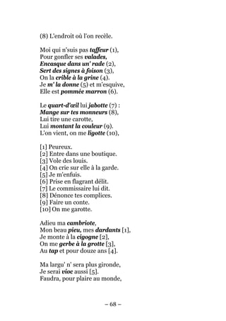 (8) L'endroit où l'on recèle.

Moi qui n'suis pas taffeur (1),
Pour gonfler ses valades,
Encasque dans un' rade (2),
Sert des signes à foison (3),
On la crible à la grine (4).
Je m' la donne (5) et m'esquive,
Elle est pommée marron (6).

Le quart-d'œil lui jabotte (7) :
Mange sur tes monneurs (8),
Lui tire une carotte,
Lui montant la couleur (9).
L'on vient, on me ligotte (10),

[1] Peureux.
[2] Entre dans une boutique.
[3] Vole des louis.
[4] On crie sur elle à la garde.
[5] Je m'enfuis.
[6] Prise en flagrant délit.
[7] Le commissaire lui dit.
[8] Dénonce tes complices.
[9] Faire un conte.
[10] On me garotte.

Adieu ma cambriote,
Mon beau pieu, mes dardants [1],
Je monte à la cigogne [2],
On me gerbe à la grotte [3],
Au tap et pour douze ans [4].

Ma largu' n' sera plus gironde,
Je serai vioc aussi [5].
Faudra, pour plaire au monde,



                          – 68 –
 
