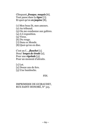 Clinquant, frusque, maquis [6],
Tout passe dans la tigne [7];
Et quoi qu'on en jaspine [8],

(1) Mon beau lit, mes amours.
(2) Au tribunal.
(5) On me condamne aux galères.
(4) A L'exposition.
(5) Vieux.
[6] Du rouge.
[7] Dans ce Monde.
[8] Quoi qu'on en dise.

C'est un f…. flanchet [1].
Douz' longes de tirade [2],
Pour une rigolade [3],
Pour un moment d'attraits.

[1] Lot.
[2] Douze ans de fers.
[3] Une bamboche.

                         FIN.


IMPRIMERIE DE GUIRAUDET,
RUE SAINT-HONORÉ, N° 315.




                         – 69 –
 