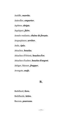 Antiffe, marche.

Antroller, emporter.

Apôtres, doigts.

Aquiquer, faire.

Armée roulante, chaîne de forçats.

Arquepincer, arrêter.

Astic, épée.

Attaches, boucles.

Attaches d'Orient, boucles d'or.

Attaches d'auber, boucles d'argent.

Attiger, blesser, frapper.

Avergots, œufs.




                             B.


Babillard, livre.

Babillarde, lettre.

Baccon, pourceau.


                             –7–
 