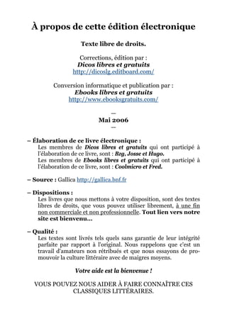 À propos de cette édition électronique
                     Texte libre de droits.

                     Corrections, édition par :
                   Dicos libres et gratuits
                  http://dicoslg.editboard.com/

          Conversion informatique et publication par :
                 Ebooks libres et gratuits
              http://www.ebooksgratuits.com/

                               —
                            Mai 2006
                               —

– Élaboration de ce livre électronique :
    Les membres de Dicos libres et gratuits qui ont participé à
    l’élaboration de ce livre, sont : Bzg, Josse et Hugo.
    Les membres de Ebooks libres et gratuits qui ont participé à
    l’élaboration de ce livre, sont : Coolmicro et Fred.

– Source : Gallica http://gallica.bnf.fr

– Dispositions :
   Les livres que nous mettons à votre disposition, sont des textes
   libres de droits, que vous pouvez utiliser librement, à une fin
   non commerciale et non professionnelle. Tout lien vers notre
   site est bienvenu…

– Qualité :
   Les textes sont livrés tels quels sans garantie de leur intégrité
   parfaite par rapport à l'original. Nous rappelons que c'est un
   travail d'amateurs non rétribués et que nous essayons de pro-
   mouvoir la culture littéraire avec de maigres moyens.

                   Votre aide est la bienvenue !

  VOUS POUVEZ NOUS AIDER À FAIRE CONNAÎTRE CES
            CLASSIQUES LITTÉRAIRES.
 