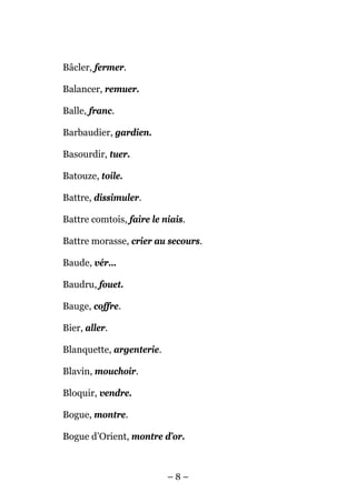 Bâcler, fermer.

Balancer, remuer.

Balle, franc.

Barbaudier, gardien.

Basourdir, tuer.

Batouze, toile.

Battre, dissimuler.

Battre comtois, faire le niais.

Battre morasse, crier au secours.

Baude, vér…

Baudru, fouet.

Bauge, coffre.

Bier, aller.

Blanquette, argenterie.

Blavin, mouchoir.

Bloquir, vendre.

Bogue, montre.

Bogue d’Orient, montre d’or.



                          –8–
 
