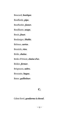 Boucard, boutique.

Bouffarde, pipe.

Bouffarder, fumer.

Bouillante, soupe.

Bouis, fouet.

Boulanger, Diable.

Brêmes, cartes.

Brenicle, rien.

Bride, chaîne.

Bride d’Orient, chaîne d’or.

Brider, fermer.

Briqmann, sabre.

Brocante, bague.

Buter, guillotiner.




                          C.


Cabot ferré, gendarme à cheval.


                         –9–
 