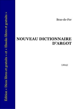 Édition « Dicos libres et gratuits » et « Ebooks libres et gratuits »




                           (1829)
                                           NOUVEAU DICTIONNAIRE
                                                        D’ARGOT
                                                                  Bras-de-Fer
 