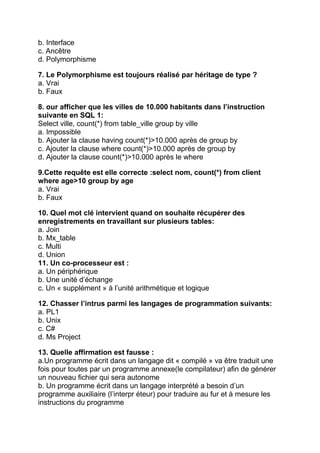 b. Interface
c. Ancêtre
d. Polymorphisme
7. Le Polymorphisme est toujours réalisé par héritage de type ?
a. Vrai
b. Faux
8. our afficher que les villes de 10.000 habitants dans l’instruction
suivante en SQL 1:
Select ville, count(*) from table_ville group by ville
a. Impossible
b. Ajouter la clause having count(*)>10.000 après de group by
c. Ajouter la clause where count(*)>10.000 après de group by
d. Ajouter la clause count(*)>10.000 après le where
9.Cette requête est elle correcte :select nom, count(*) from client
where age>10 group by age
a. Vrai
b. Faux
10. Quel mot clé intervient quand on souhaite récupérer des
enregistrements en travaillant sur plusieurs tables:
a. Join
b. Mx_table
c. Multi
d. Union
11. Un co-processeur est :
a. Un périphérique
b. Une unité d’échange
c. Un « supplément » à l’unité arithmétique et logique
12. Chasser l’intrus parmi les langages de programmation suivants:
a. PL1
b. Unix
c. C#
d. Ms Project
13. Quelle affirmation est fausse :
a.Un programme écrit dans un langage dit « compilé » va être traduit une
fois pour toutes par un programme annexe(le compilateur) afin de générer
un nouveau fichier qui sera autonome
b. Un programme écrit dans un langage interprété a besoin d’un
programme auxiliaire (l’interpr éteur) pour traduire au fur et à mesure les
instructions du programme

 